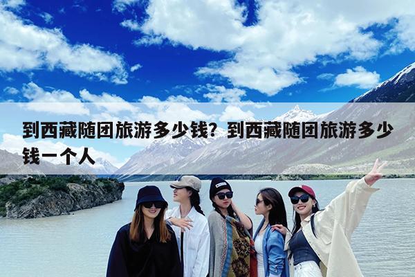 到西藏随团旅游多少钱?到西藏随团旅游多少钱一个人