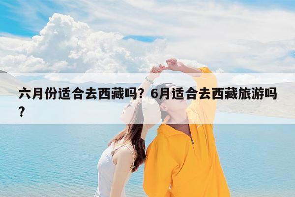 六月份适合去西藏吗?6月适合去西藏旅游吗?