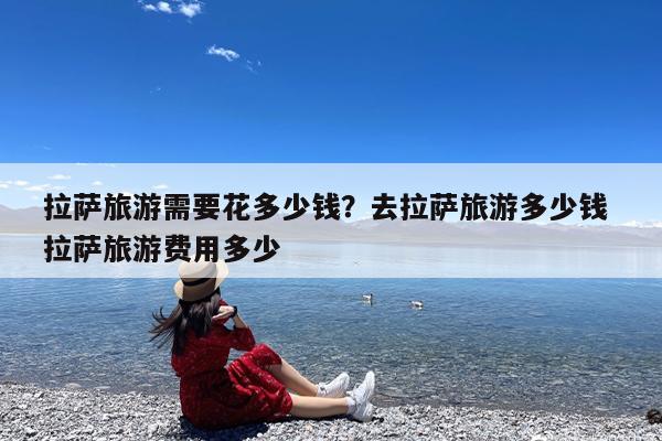 拉萨旅游需要花多少钱?去拉萨旅游多少钱 拉萨旅游费用多少
