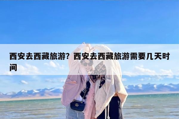 西安去西藏旅游?西安去西藏旅游需要几天时间