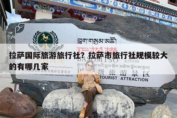 拉萨国际旅游旅行社?拉萨市旅行社规模较大的有哪几家