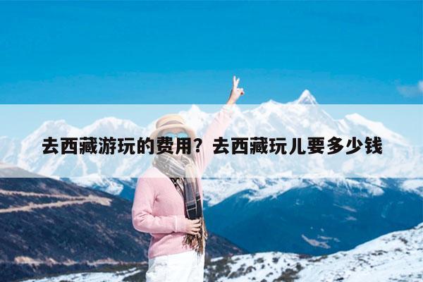 去西藏游玩的费用?去西藏玩儿要多少钱