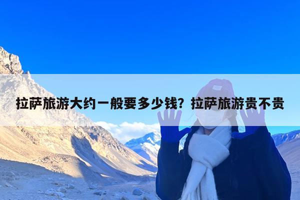 拉萨旅游大约一般要多少钱?拉萨旅游贵不贵