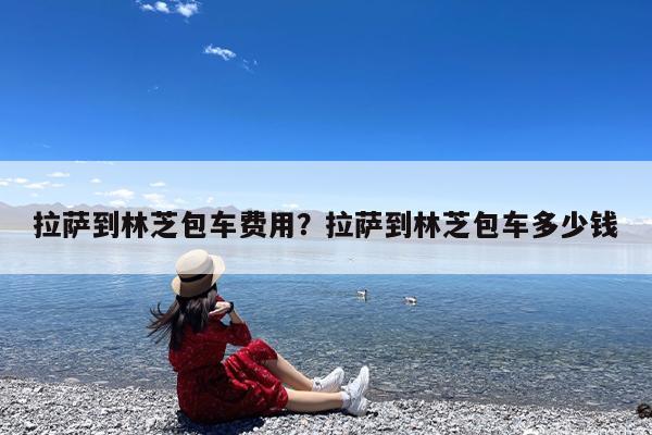 拉萨到林芝包车费用?拉萨到林芝包车多少钱