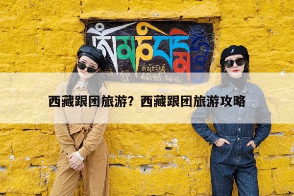 西藏跟团旅游?西藏跟团旅游攻略