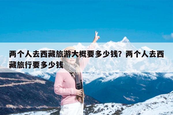 两个人去西藏旅游大概要多少钱?两个人去西藏旅行要多少钱