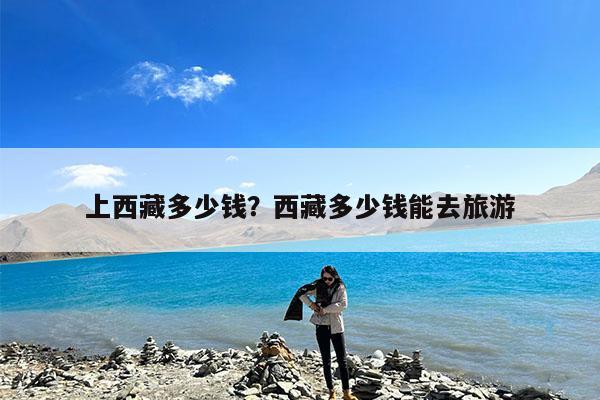 上西藏多少钱?西藏多少钱能去旅游