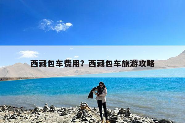 西藏包车费用?西藏包车旅游攻略