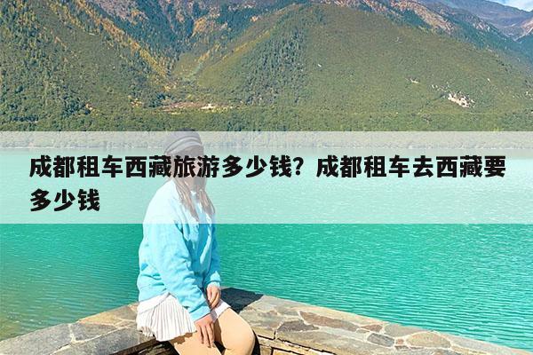 成都租车西藏旅游多少钱?成都租车去西藏要多少钱