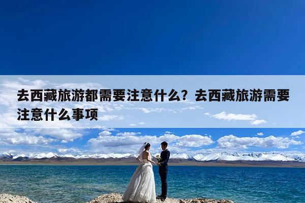 去西藏旅游都需要注意什么?去西藏旅游需要注意什么事项
