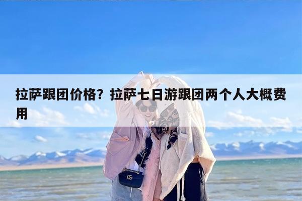 拉萨跟团价格?拉萨七日游跟团两个人大概费用