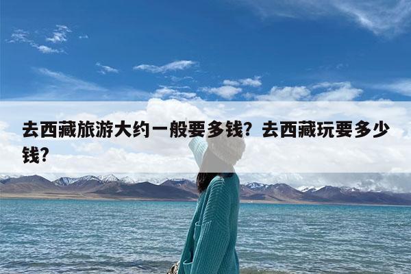 去西藏旅游大约一般要多钱?去西藏玩要多少钱?