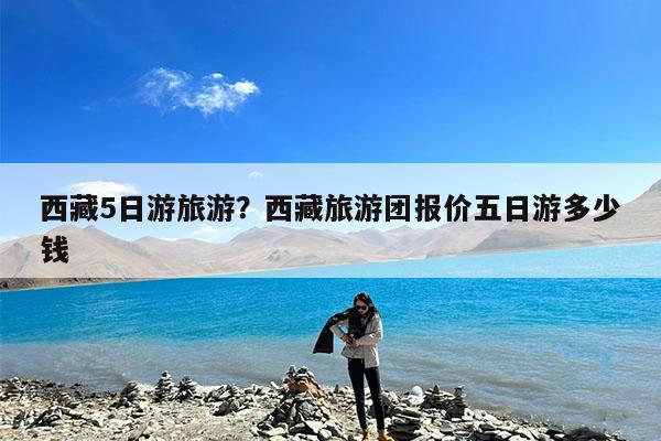 西藏5日游旅游?西藏旅游团报价五日游多少钱