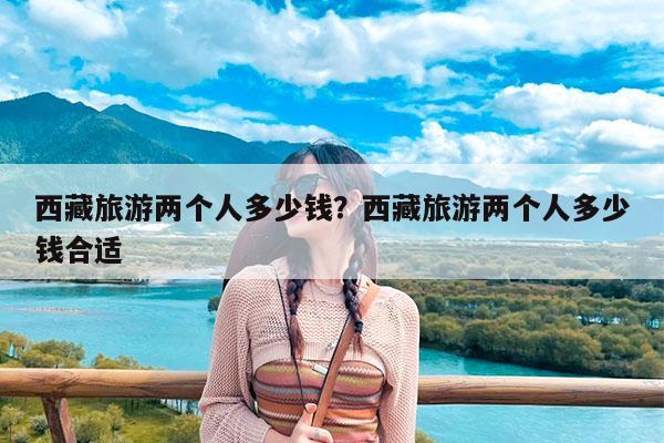 西藏旅游两个人多少钱?西藏旅游两个人多少钱合适