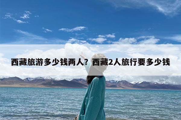 西藏旅游多少钱两人?西藏2人旅行要多少钱