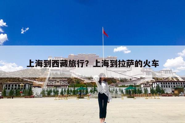 上海到西藏旅行?上海到拉萨的火车