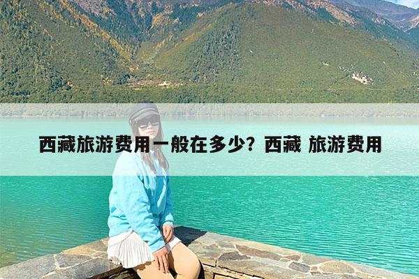 西藏旅游费用一般在多少?西藏 旅游费用