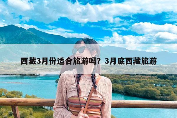 西藏3月份适合旅游吗?3月底西藏旅游