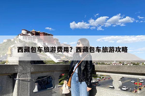 西藏包车旅游费用?西藏包车旅游攻略