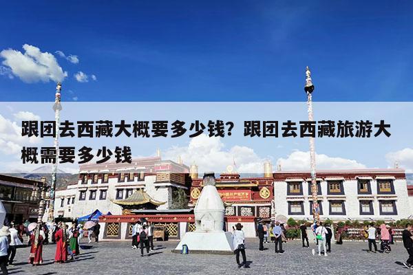 跟团去西藏大概要多少钱?跟团去西藏旅游大概需要多少钱