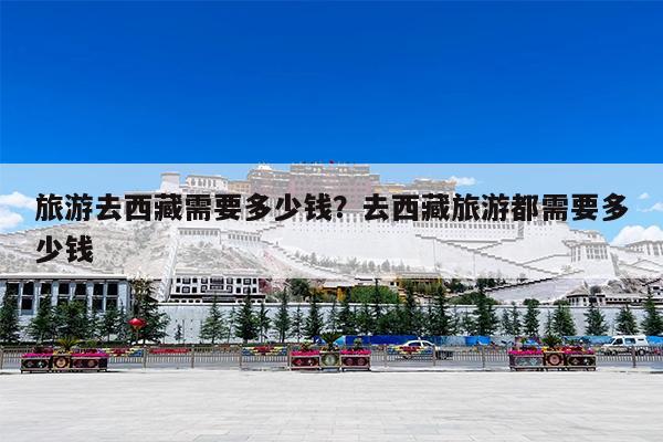 旅游去西藏需要多少钱?去西藏旅游都需要多少钱