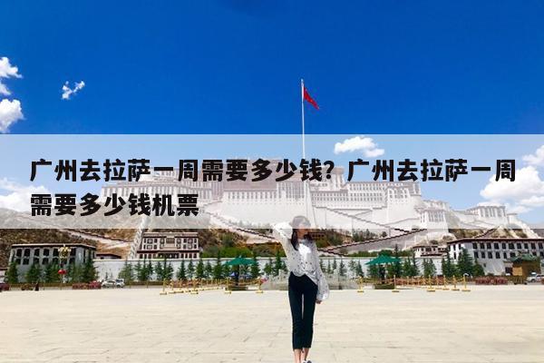 广州去拉萨一周需要多少钱?广州去拉萨一周需要多少钱机票