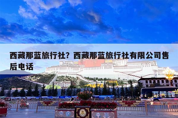 西藏那蓝旅行社?西藏那蓝旅行社有限公司售后电话
