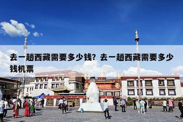 去一趟西藏需要多少钱?去一趟西藏需要多少钱机票