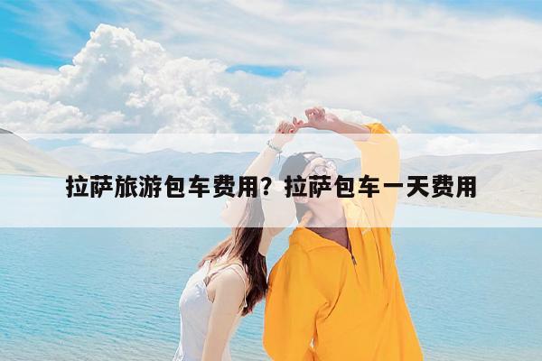 拉萨旅游包车费用?拉萨包车一天费用