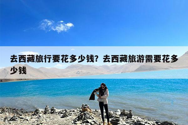 去西藏旅行要花多少钱?去西藏旅游需要花多少钱