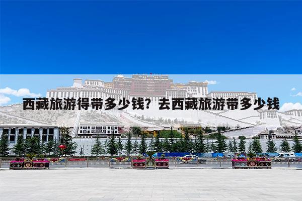 西藏旅游得带多少钱?去西藏旅游带多少钱