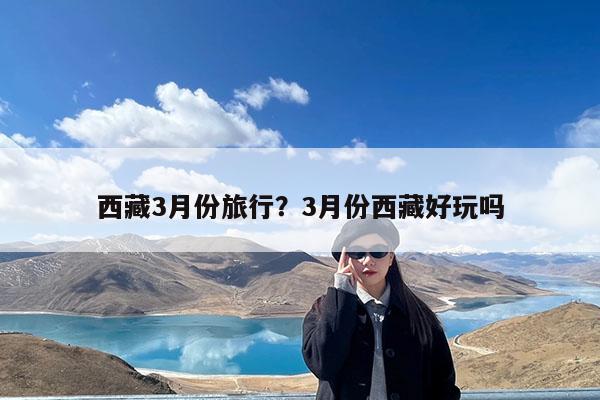 西藏3月份旅行?3月份西藏好玩吗