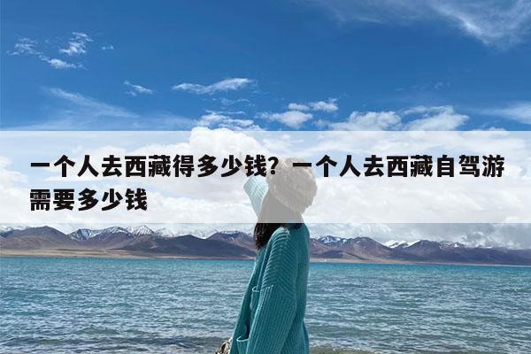 一个人去西藏得多少钱?一个人去西藏自驾游需要多少钱