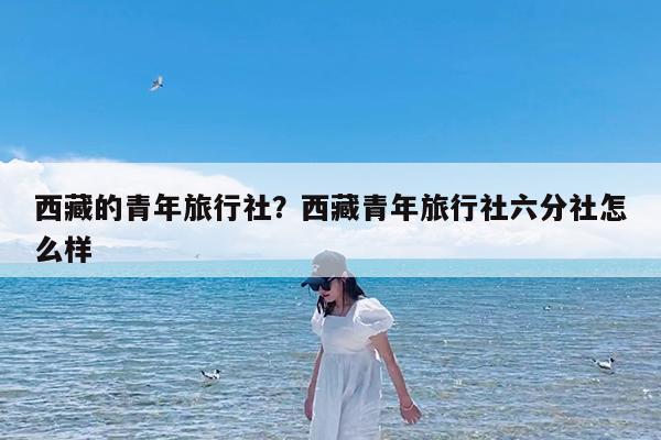 西藏的青年旅行社?西藏青年旅行社六分社怎么样
