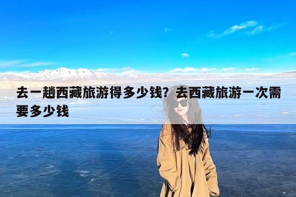 去一趟西藏旅游得多少钱?去西藏旅游一次需要多少钱