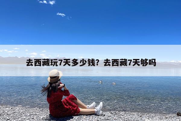 去西藏玩7天多少钱?去西藏7天够吗