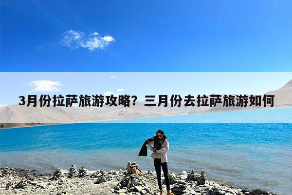 3月份拉萨旅游攻略?三月份去拉萨旅游如何