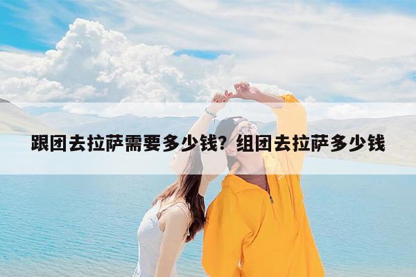 跟团去拉萨需要多少钱?组团去拉萨多少钱