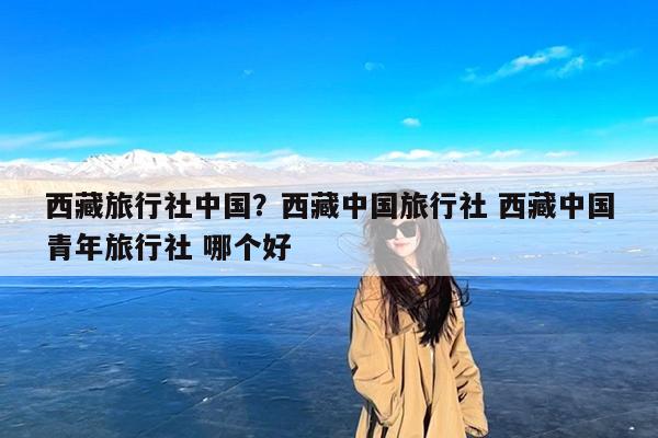 西藏旅行社中国?西藏中国旅行社 西藏中国青年旅行社 哪个好