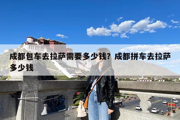 成都包车去拉萨需要多少钱?成都拼车去拉萨多少钱