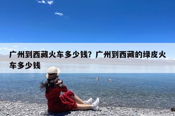 广州到西藏火车多少钱?广州到西藏的绿皮火车多少钱