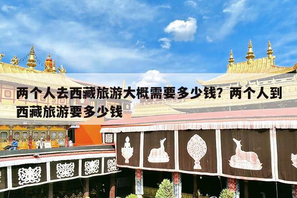两个人去西藏旅游大概需要多少钱?两个人到西藏旅游要多少钱