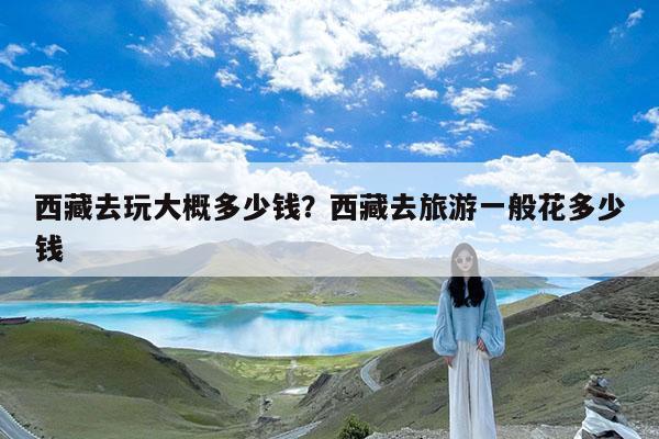 西藏去玩大概多少钱?西藏去旅游一般花多少钱