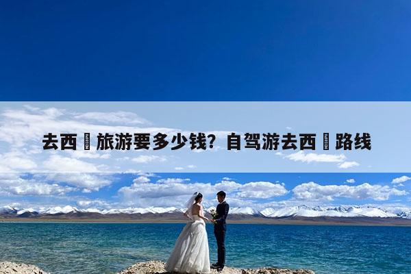 去西蔵旅游要多少钱?自驾游去西蔵路线