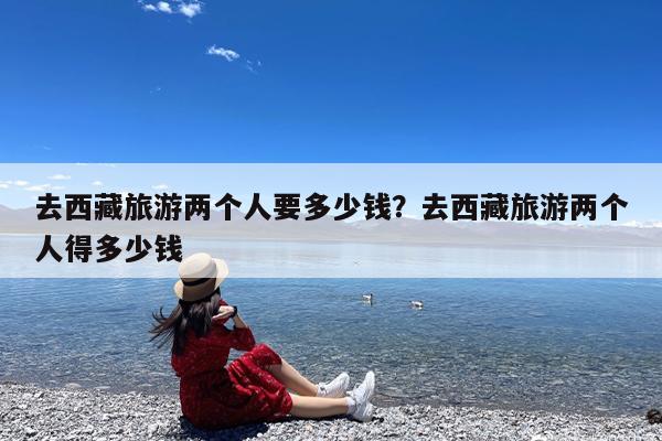 去西藏旅游两个人要多少钱?去西藏旅游两个人得多少钱
