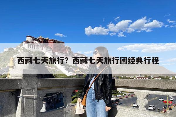 西藏七天旅行?西藏七天旅行团经典行程