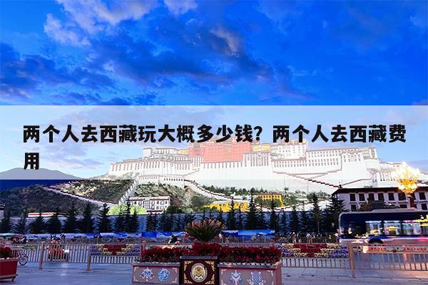 两个人去西藏玩大概多少钱?两个人去西藏费用