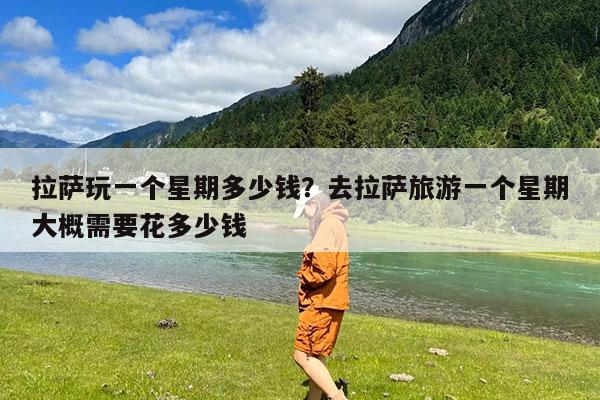 拉萨玩一个星期多少钱?去拉萨旅游一个星期大概需要花多少钱