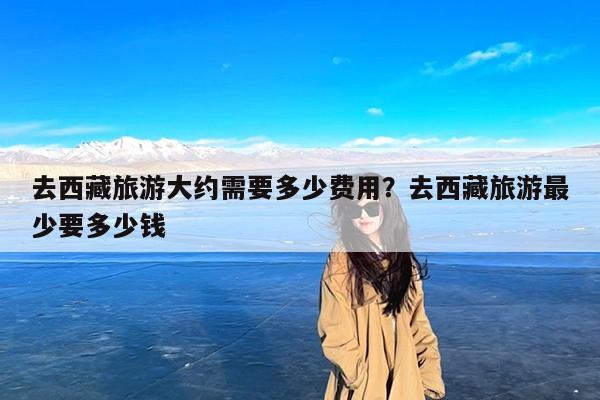 去西藏旅游大约需要多少费用?去西藏旅游最少要多少钱