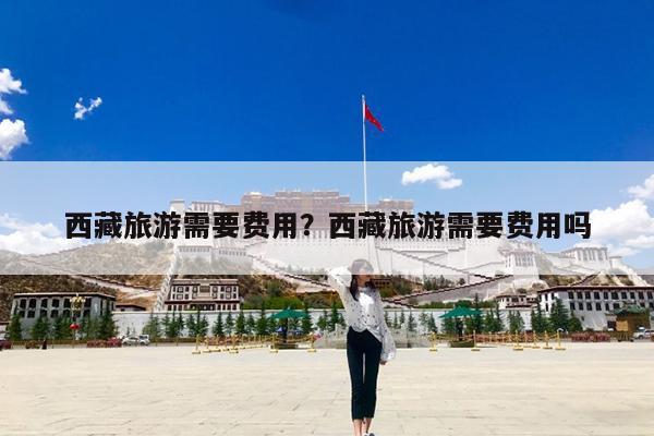 西藏旅游需要费用?西藏旅游需要费用吗